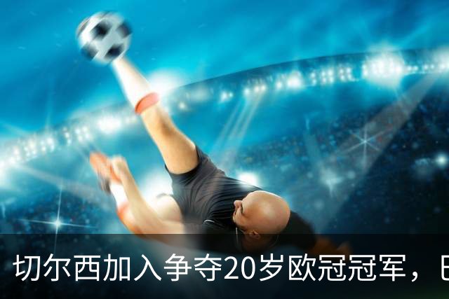 切尔西加入争夺20岁欧冠冠军，巴黎正谈续约