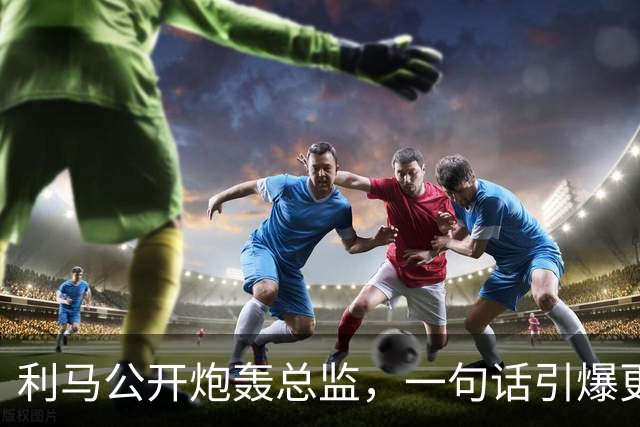 利马公开炮轰总监，一句话引爆更衣室！曼联要罚他，还是该谢他？