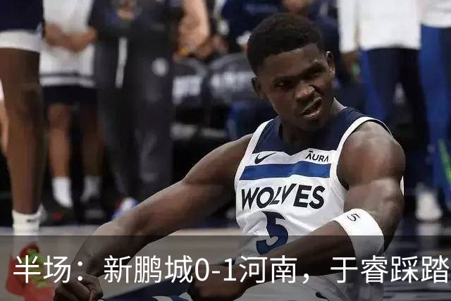 半场：新鹏城0-1河南，于睿踩踏染红，纳萨里奥破僵