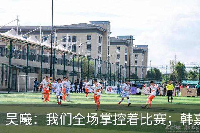 吴曦：我们全场掌控着比赛；韩嘉文的进球是努力训练的回报