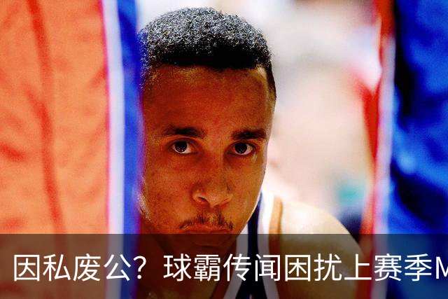 因私废公？球霸传闻困扰上赛季MVP 国米太子问题何在
