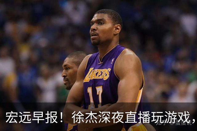 宏远早报！徐杰深夜直播玩游戏，新外援基本确定，胡明轩开心度假