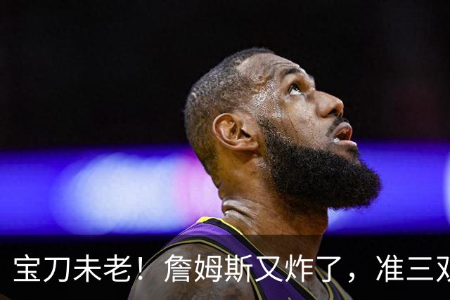 宝刀未老！詹姆斯又炸了，准三双+关键补篮，41岁依旧在定义神迹