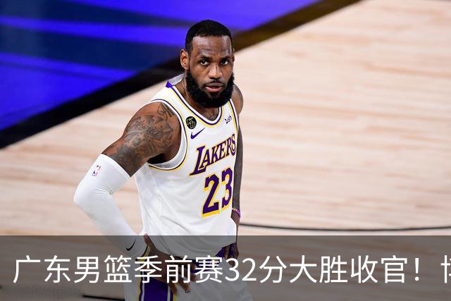 广东男篮季前赛32分大胜收官！博日奇填满数据栏，周鹏老当益壮！