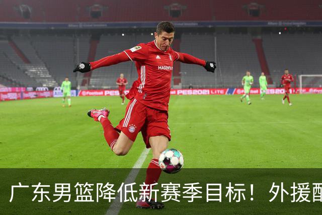 广东男篮降低新赛季目标！外援配置联盟倒数，新目标也恐难实现