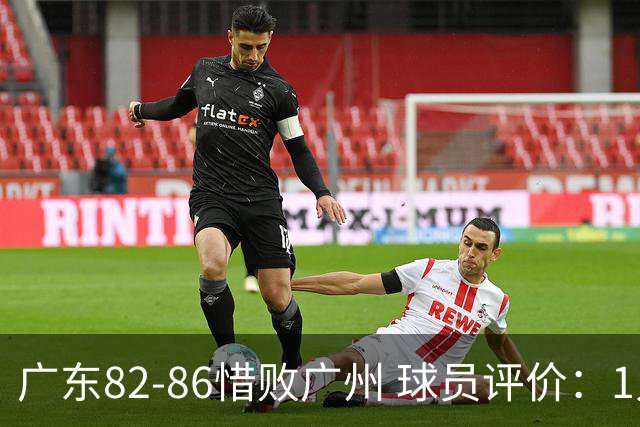 广东82-86惜败广州 球员评价：1人良好，4人及格，6人低迷