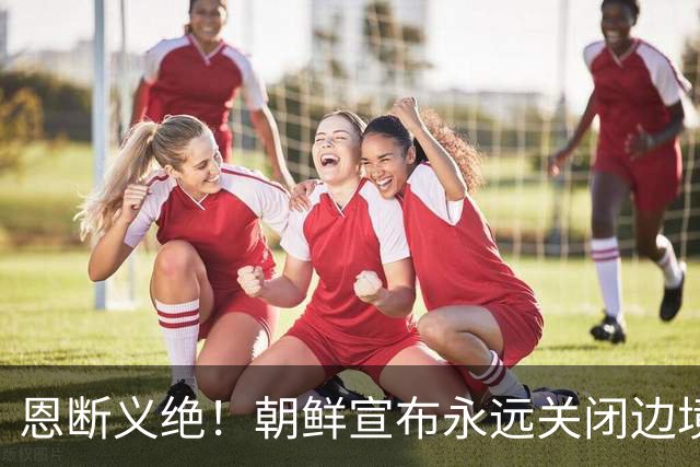 恩断义绝！朝鲜宣布永远关闭边境，金与正这句狠话冲谁来的？