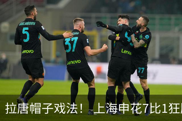 拉唐帽子戏法！ 上海申花7比1狂胜！