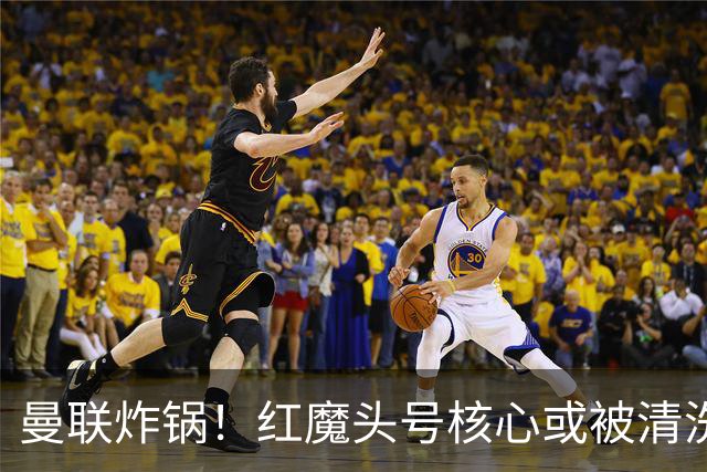 曼联炸锅！红魔头号核心或被清洗！6000 万水货等来上位机会