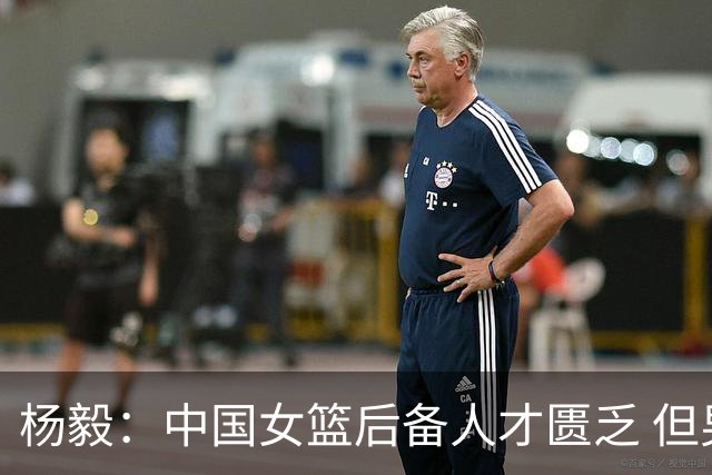 杨毅：中国女篮后备人才匮乏 但男篮不该是亚运会这水平 还能调整