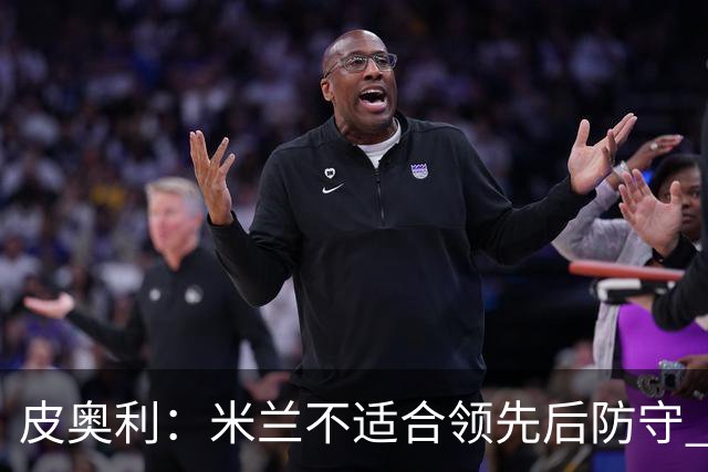 皮奥利：米兰不适合领先后防守 我们就该不断进攻