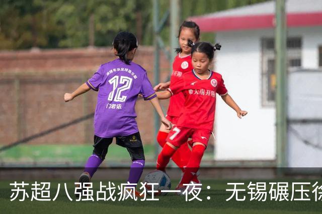 苏超八强战疯狂一夜：无锡碾压徐州，南通逆转泰州，卫冕冠军悬了