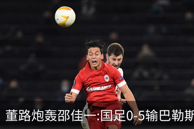 董路炮轰邵佳一:国足0-5输巴勒斯坦 比卡马乔1比5输泰国更恶心