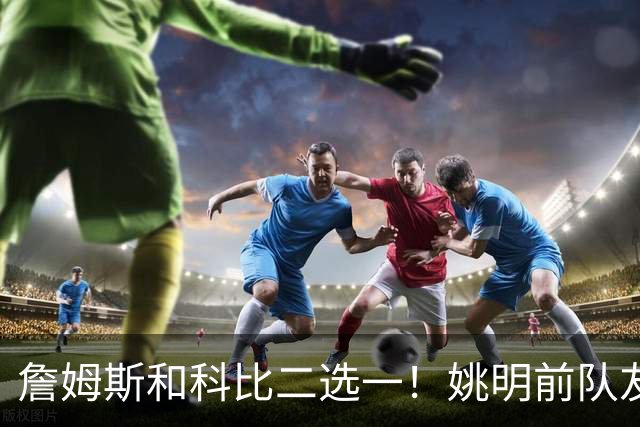 詹姆斯和科比二选一！姚明前队友：詹姆斯是更好的球员！