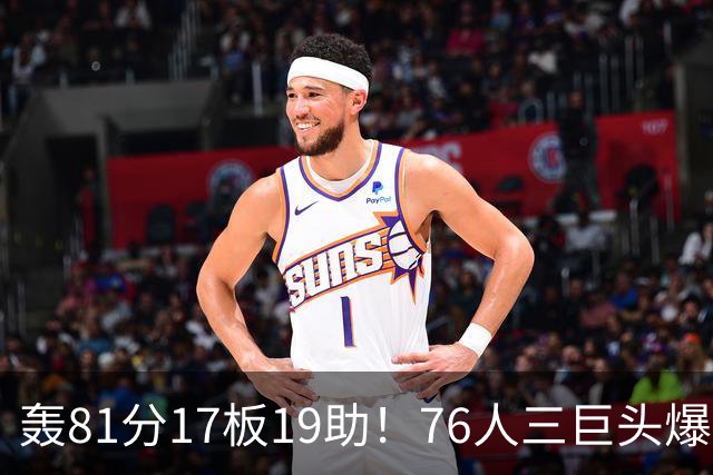 轰81分17板19助！76人三巨头爆发，恩比德大三双，老詹真的来对了