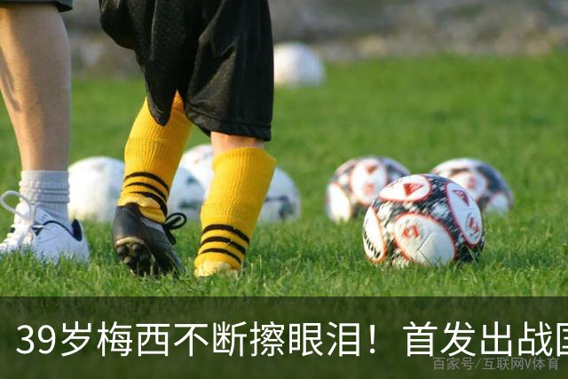 39岁梅西不断擦眼泪！首发出战国家队告别战 球迷朝他大喊“博士”
