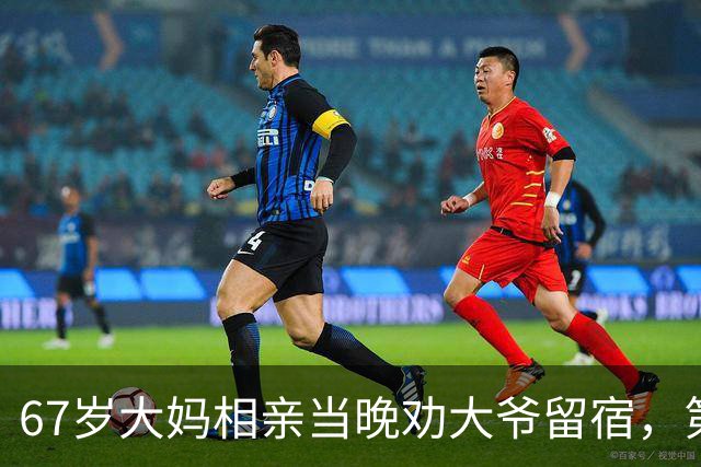 67岁大妈相亲当晚劝大爷留宿，第二天一早大爷乐得合不拢嘴